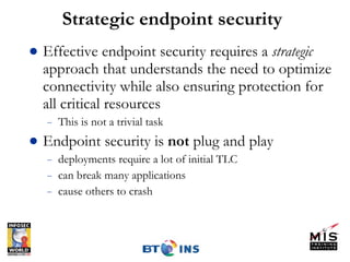 Strategic endpoint security Effective endpoint security requires a  strategic  approach that understands the need to optimize connectivity while also ensuring protection for all critical resources This is not a trivial task Endpoint security is  not  plug and play deployments require a lot of initial TLC can break many applications cause others to crash 