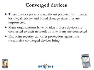 Converged devices These devices present a significant potential for financial loss, legal liability and brand damage since they are unprotected Many organizations have no idea if these devices are connected to their network or how many are connected Endpoint security can offer protection against the threats that converged devices bring 