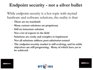 Endpoint security - not a silver bullet While endpoint security is a hot topic with myriad hardware and software solutions, the reality is that: There are no standards Many current solutions are proprietary Still an immature solution Not a lot of experts in the field  Solutions are costly and complex to implement Not all solutions address  post-admission  control The endpoint security market is still evolving, and its noble objectives are still progressing.  Many of which have yet to be achieved. 