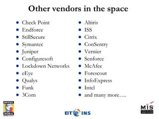 Other vendors in the space Check Point Endforce StillSecure Symantec Juniper Configuresoft Lockdown Networks eEye Qualys Funk 3Com Altiris ISS Citrix ConSentry Vernier Senforce McAfee Forescout InfoExpress Intel and many more…. 