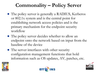 Commonality – Policy Server The policy server is generally a RADIUS, Kerberos or 802.1x system and is the central point for establishing network access policies and is the primary mechanism for the endpoint security workflow The policy server decides whether to allow an endpoint onto the network based on input from the baseline of the device The server interfaces with other security configuration management functions that hold information such as OS updates, AV, patches, etc. 