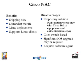 Cisco NAC Benefits Shipping now Somewhat mature Many deployments Supports Linux clients Disadvantages Proprietary solution Full solution works only with Cisco 802.1x equipment and authentication server Cisco switch-based Significant IOS upgrade may be required Requires software agent 