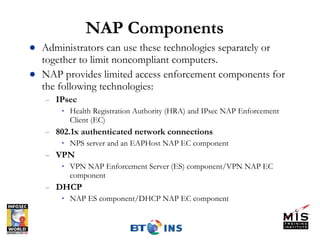 NAP Components Administrators can use these technologies separately or together to limit noncompliant computers. NAP provides limited access enforcement components for the following technologies: IPsec Health Registration Authority (HRA) and IPsec NAP Enforcement Client (EC) 802.1x authenticated network connections NPS server and an EAPHost NAP EC component VPN VPN NAP Enforcement Server (ES) component/VPN NAP EC component  DHCP NAP ES component/DHCP NAP EC component 
