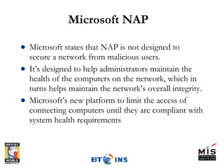 Microsoft NAP Microsoft states that NAP is not designed to secure a network from malicious users.  It’s designed to help administrators maintain the health of the computers on the network, which in turns helps maintain the network’s overall integrity. Microsoft’s new platform to limit the access of connecting computers until they are compliant with system health requirements 