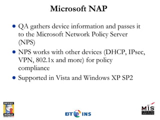 Microsoft NAP QA gathers device information and passes it to the Microsoft Network Policy Server (NPS) NPS works with other devices (DHCP, IPsec, VPN, 802.1x and more) for policy compliance Supported in Vista and Windows XP SP2 