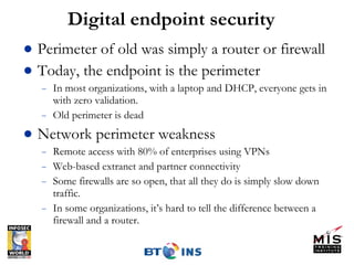 Digital endpoint security Perimeter of old was simply a router or firewall Today, the endpoint is the perimeter In most organizations, with a laptop and DHCP, everyone gets in with zero validation. Old perimeter is dead Network perimeter weakness Remote access with 80% of enterprises using VPNs Web-based extranet and partner connectivity Some firewalls are so open, that all they do is simply slow down traffic. In some organizations, it’s hard to tell the difference between a firewall and a router. 