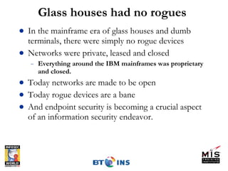 Glass houses had no rogues In the mainframe era of glass houses and dumb terminals, there were simply no rogue devices Networks were private, leased and closed Everything around the IBM mainframes was proprietary and closed. Today networks are made to be open Today rogue devices are a bane And endpoint security is becoming a crucial aspect of an information security endeavor. 