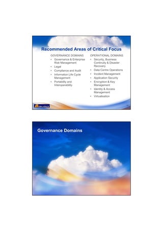 Recommended Areas of Critical Focus
     GOVERNANCE DOMAINS          OPERATIONAL DOMAINS
     • Governance & Enterprise   • Security, Business
       Risk Management             Continuity & Disaster
     • Legal                       Recovery
     • Compliance and Audit      • Data Centre Operations
     • Information Life Cycle    • Incident Management
       Management                • Application Security
     • Portability and           • Encryption & Key
       Interoperability            Management
                                 • Identity & Access
                                   Management
                                 • Virtualisation


                                                            25




Governance Domains
 