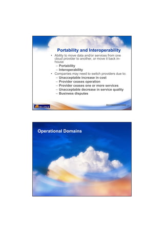 Portability and Interoperability
     • Ability to move data and/or services from one
       cloud provider to another, or move it back in-
       house
        – Portability
        – Interoperability
     • Companies may need to switch providers due to:
        – Unacceptable increase in cost
        – Provider ceases operation
        – Provider ceases one or more services
        – Unacceptable decrease in service quality
        – Business disputes


                                        RECOMMENDATIONS 31




Operational Domains
 