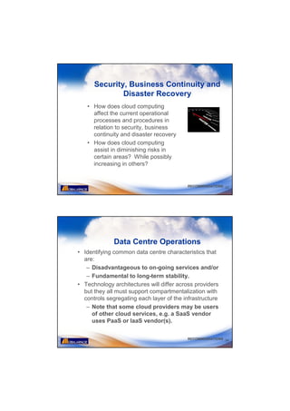 Security, Business Continuity and
              Disaster Recovery
   • How does cloud computing
     affect the current operational
     processes and procedures in
     relation to security, business
     continuity and disaster recovery
   • How does cloud computing
     assist in diminishing risks in
     certain areas? While possibly
     increasing in others?


                                          RECOMMENDATIONS 33




              Data Centre Operations
• Identifying common data centre characteristics that
  are:
   – Disadvantageous to on-going services and/or
   – Fundamental to long-term stability.
• Technology architectures will differ across providers
  but they all must support compartmentalization with
  controls segregating each layer of the infrastructure
   – Note that some cloud providers may be users
     of other cloud services, e.g. a SaaS vendor
     uses PaaS or IaaS vendor(s).

                                          RECOMMENDATIONS 34
 