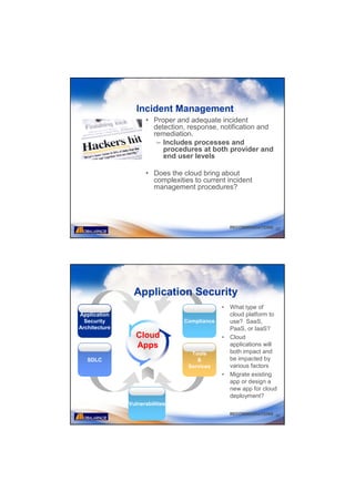 Incident Management
                     • Proper and adequate incident
                       detection, response, notification and
                       remediation.
                        – Includes processes and
                          procedures at both provider and
                          end user levels

                     • Does the cloud bring about
                       complexities to current incident
                       management procedures?




                                                  RECOMMENDATIONS 35




                 Application Security
                                              •   What type of
Application                                       cloud platform to
  Security                       Compliance       use? SaaS,
Architecture                                      PaaS, or IaaS?
                  Cloud                       •   Cloud
                  Apps                            applications will
                                   Tools          both impact and
   SDLC                              &            be impacted by
                                  Services        various factors
                                              •   Migrate existing
                                                  app or design a
                                                  new app for cloud
                                                  deployment?
               Vulnerabilities
                                                  RECOMMENDATIONS 36
 