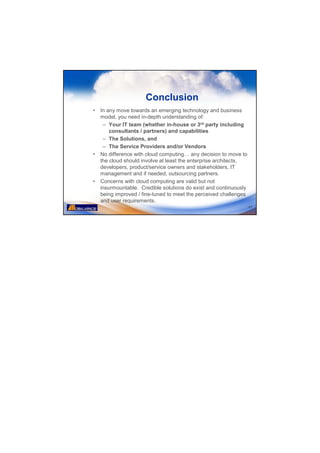 Conclusion
•   In any move towards an emerging technology and business
    model, you need in-depth understanding of:
     – Your IT team (whether in-house or 3rd party including
        consultants / partners) and capabilities
     – The Solutions, and
     – The Service Providers and/or Vendors
•   No difference with cloud computing any decision to move to
    the cloud should involve at least the enterprise architects,
    developers, product/service owners and stakeholders, IT
    management and if needed, outsourcing partners.
•   Concerns with cloud computing are valid but not
    insurmountable. Credible solutions do exist and continuously
    being improved / fine-tuned to meet the perceived challenges
    and user requirements.
                                                                   41
 
