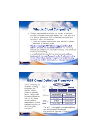 What is Cloud Computing?
    •   Virtually every vendor or provider has jumped on the cloud
        computing bandwagon and has slapped the “cloud” label on it,
        e.g. hosting, outsourcing, ASP, on-demand computing, grid
        computing, utility computing, etc.
         – Some reports indicate that there were at least 22 different
            definitions of the cloud in use.
    •   Cloud computing is NOT a technology revolution, but
        rather a process and business evolution – on how many
        technologies and services are used in enabling what is referred
        to as Cloud Computing.
    •   A simplified definition can be that cloud computing allows
        businesses to increase IT capacity on the fly without investing
        in new infrastructure, training new personnel and/or licensing
        new software, and are able to use it as a pay-per-use service.
                                                                      5




   NIST Cloud Definition Framework
“Cloud computing is a
model for enabling
convenient, on-
demand network
access to a shared
pool of configurable
computing resources
that can be rapidly
provisioned and
released with minimal
management effort or
service provider
                         The NIST cloud model promotes availability
interaction.”
                         and is composed of 5 essential
                         characteristics, 3 service models and 4
                         deployment models.                           6
 