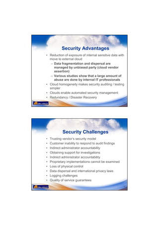 Security Advantages
• Reduction of exposure of internal sensitive data with
  move to external cloud
   – Data fragmentation and dispersal are
     managed by unbiased party (cloud vendor
     assertion)
   – Various studies show that a large amount of
     abuse are done by internal IT professionals
• Cloud homogeneity makes security auditing / testing
  simpler
• Clouds enable automated security management
• Redundancy / Disaster Recovery
                                                      17




            Security Challenges
•   Trusting vendor’s security model
•   Customer inability to respond to audit findings
•   Indirect administrator accountability
•   Obtaining support for investigations
•   Indirect administrator accountability
•   Proprietary implementations cannot be examined
•   Loss of physical control
•   Data dispersal and international privacy laws
•   Logging challenges
•   Quality of service guarantees
                                                      18
 