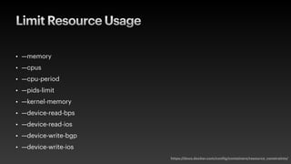 Limit Resource Usage
• —memory
• —cpus
• —cpu-period
• —pids-limit
• —kernel-memory
• —device-read-bps
• —device-read-ios
• —device-write-bgp
• —device-write-ios
https://docs.docker.com/config/containers/resource_constraints/
 