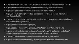 • https://www.stackrox.com/post/2020/03/6-container-adoption-trends-of-2020/
• https://www.docker.com/blog/containers-replacing-virtual-machines/
• https://blog.aquasec.com/cve-2016-9962-run-container-run
• https://medium.com/@mccode/processes-in-containers-should-not-run-as-
root-2feae3f0df3b
• https://containerjournal.com/topics/container-security/why-running-a-privileged-
container-is-not-a-good-idea/
• https://docs.docker.com/engine/api/
• https://docs.docker.com/engine/api/v1.40/#operation/ContainerCreate
• https://www.trendmicro.com/vinfo/tw/security/news/virtualization-and-cloud/
malicious-docker-hub-container-images-cryptocurrency-mining
• https://docs.docker.com/config/containers/resource_constraints/
• https://techbeacon.com/security/10-top-open-source-tools-docker-security
 