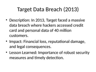 Target Data Breach (2013)
• Description: In 2013, Target faced a massive
data breach where hackers accessed credit
card and personal data of 40 million
customers.
• Impact: Financial loss, reputational damage,
and legal consequences.
• Lesson Learned: Importance of robust security
measures and timely detection.
 