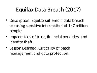 Equifax Data Breach (2017)
• Description: Equifax suffered a data breach
exposing sensitive information of 147 million
people.
• Impact: Loss of trust, financial penalties, and
identity theft.
• Lesson Learned: Criticality of patch
management and data protection.
 