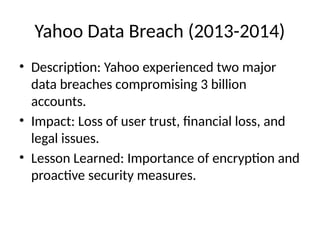 Yahoo Data Breach (2013-2014)
• Description: Yahoo experienced two major
data breaches compromising 3 billion
accounts.
• Impact: Loss of user trust, financial loss, and
legal issues.
• Lesson Learned: Importance of encryption and
proactive security measures.
 