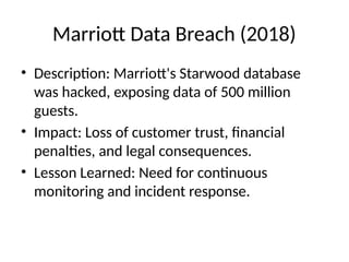 Marriott Data Breach (2018)
• Description: Marriott's Starwood database
was hacked, exposing data of 500 million
guests.
• Impact: Loss of customer trust, financial
penalties, and legal consequences.
• Lesson Learned: Need for continuous
monitoring and incident response.
 