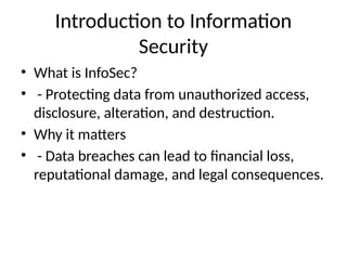 Introduction to Information
Security
• What is InfoSec?
• - Protecting data from unauthorized access,
disclosure, alteration, and destruction.
• Why it matters
• - Data breaches can lead to financial loss,
reputational damage, and legal consequences.
 