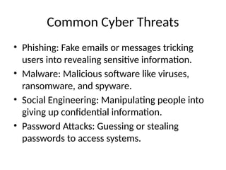 Common Cyber Threats
• Phishing: Fake emails or messages tricking
users into revealing sensitive information.
• Malware: Malicious software like viruses,
ransomware, and spyware.
• Social Engineering: Manipulating people into
giving up confidential information.
• Password Attacks: Guessing or stealing
passwords to access systems.
 