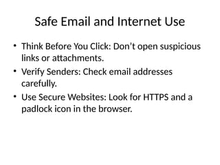 Safe Email and Internet Use
• Think Before You Click: Don’t open suspicious
links or attachments.
• Verify Senders: Check email addresses
carefully.
• Use Secure Websites: Look for HTTPS and a
padlock icon in the browser.
 