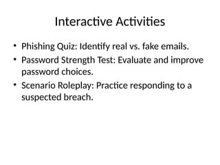 Interactive Activities
• Phishing Quiz: Identify real vs. fake emails.
• Password Strength Test: Evaluate and improve
password choices.
• Scenario Roleplay: Practice responding to a
suspected breach.
 