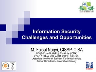 1
Information Security
Challenges and Opportunities
M. Faisal Naqvi, CISSP, CISA
MS (E-Com) Gold (PU), CMA inter (ICMA)
27001 A (IRCA, UK), 27001 Implr (IT Gov, UK)
Associate Member of Business Continuity Institute
Senior Consultant – Information Security
 