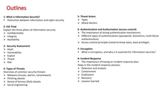 1- What is Information Security?
 Distinction between information and cyber security.
2- CIA Triad
Explain the three pillars of information security:
 Confidentiality
 Integrity
 Availability
3 - Security Assessment
 Asset
 Vulnerability
 Exploit
 Threat
 Risk
4- Types of Threats
Overview of common security threats:
 Malware (viruses, worms, ransomware)
 Phishing attacks
 Denial of Service (DoS) attacks
 Social engineering
5- Threat Actors
 Types
 Attack Vectors
6- Authentication and Authorization (access control)
 The importance of strong authentication mechanisms.
 Different types of authentications (passwords, biometrics, multi-factor
authentication).
 Access control principles (need-to-know basis, least privilege).
7- Encryption
 What is encryption, and why is it essential for information security?
8- Incident Response
 The importance of having an incident response plan.
Steps in the incident response process:
 Detection and analysis
 Containment
 Eradication
 Recovery
 Lessons learned
Outlines
 