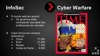 InfoSec Cyber Warfare 
❖ O mundo está em guerra! 
➢ Os governos estão 
contratando boa parte dos 
profissionais do mercado 
❖ Cyber-Armys em números 
(estimativa): 
➢ China: 71.000 
➢ EUA: 31.000 
➢ Rússia: 7.300 
➢ Coréia do Norte: 6.000 
 