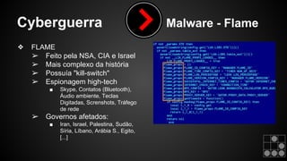 Cyberguerra Malware - Flame 
❖ FLAME 
➢ Feito pela NSA, CIA e Israel 
➢ Mais complexo da história 
➢ Possuía "kill-switch" 
➢ Espionagem high-tech 
■ Skype, Contatos (Bluetooth), 
Áudio ambiente, Teclas 
Digitadas, Screnshots, Tráfego 
de rede 
➢ Governos afetados: 
■ Iran, Israel, Palestina, Sudão, 
Síria, Líbano, Arábia S., Egito, 
[...] 
 