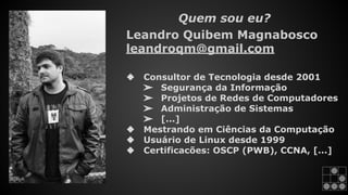 Quem sou eu? 
Leandro Quibem Magnabosco 
leandroqm@gmail.com 
❖ Consultor de Tecnologia desde 2001 
➢ Segurança da Informação 
➢ Projetos de Redes de Computadores 
➢ Administração de Sistemas 
➢ [...] 
❖ Mestrando em Ciências da Computação 
❖ Usuário de Linux desde 1999 
❖ Certificacões: OSCP (PWB), CCNA, [...] 
 
