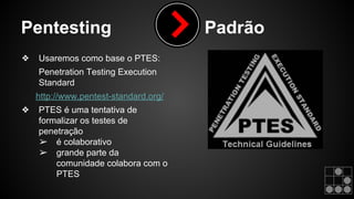 Pentesting Padrão 
❖ Usaremos como base o PTES: 
Penetration Testing Execution 
Standard 
http://www.pentest-standard.org/ 
❖ PTES é uma tentativa de 
formalizar os testes de 
penetração 
➢ é colaborativo 
➢ grande parte da 
comunidade colabora com o 
PTES 
 