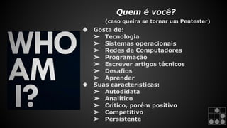 Quem é você? 
(caso queira se tornar um Pentester) 
❖ Gosta de: 
➢ Tecnologia 
➢ Sistemas operacionais 
➢ Redes de Computadores 
➢ Programação 
➢ Escrever artigos técnicos 
➢ Desafios 
➢ Aprender 
❖ Suas características: 
➢ Autodidata 
➢ Analítico 
➢ Crítico, porém positivo 
➢ Competitivo 
➢ Persistente 
 