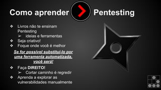 Como aprender Pentesting 
❖ Livros não te ensinam 
Pentesting 
➢ ideias e ferramentas 
❖ Seja criativo! 
❖ Foque onde você é melhor 
Se for possível substituí-lo por 
uma ferramenta automatizada, 
você será! 
❖ Faça DIREITO! 
➢ Cortar caminho é regredir 
❖ Aprenda a explorar as 
vulnerabilidades manualmente 
 