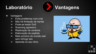 Laboratório Vantagens 
❖ Vantagens 
➢ Evita problemas com a lei 
➢ Não há limitação de banda 
➢ Pode-se testar DoS 
➢ Scanning agressivo 
➢ Replicação de cenários 
➢ Elaboração de exploits 
➢ Mais próximo do mundo real 
sem infringir leis 
➢ Aprenda no seu ritmo 
 