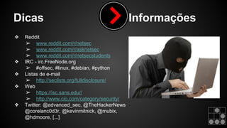 Dicas Informações 
❖ Reddit 
➢ www.reddit.com/r/netsec 
➢ www.reddit.com/r/asknetsec 
➢ www.reddit.com/r/netsecstudents 
❖ IRC - irc.FreeNode.org 
➢ #offsec, #linux, #debian, #python 
❖ Listas de e-mail 
➢ http://seclists.org/fulldisclosure/ 
❖ Web 
➢ https://isc.sans.edu// 
➢ http://www.cio.com/category/security/ 
❖ Twitter: @advanced_sec, @TheHackerNews 
@corelanc0d3r, @kevinmitnick, @mubix, 
@hdmoore, [...] 
