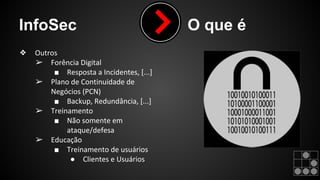 InfoSec O que é 
❖ Outros 
➢ Forência Digital 
■ Resposta a Incidentes, [...] 
➢ Plano de Continuidade de 
Negócios (PCN) 
■ Backup, Redundância, [...] 
➢ Treinamento 
■ Não somente em 
ataque/defesa 
➢ Educação 
■ Treinamento de usuários 
● Clientes e Usuários 
 