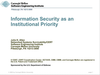 Pittsburgh, PA 15213-3890




   Information Security as an
   Institutional Priority

   Julia H. Allen
   Networked Systems Survivability/CERT
   Software Engineering Institute
   Carnegie Mellon University
   Pittsburgh, PA 15213-3890




   ® CERT, CERT Coordination Center, OCTAVE, CMM, CMMI, and Carnegie Mellon are registered in
   the U.S. Patent and Trademark Office
   Sponsored by the U.S. Department of Defense


© 2005 by Carnegie Mellon University                                                  page 1
 