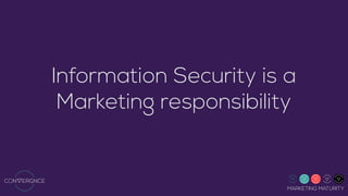 MARKETING MATURITY
Information Security is a
Marketing responsibility
This document has been produced by Convergnce Uniﬁed Marketing Ltd., from Hamilton, New Zealand, www.convergnce.com
Otherwise indicated, all the pages on this document are subject to copyright. In particular, this applies to texts, images, graphics, sound or video ﬁles. Reproduction, broadcast, transmission, or use of such pages (or parts thereof) in other electronic or printed versions and/or their publication (including on the Internet) is only permitted following prior authorisation. The reprinting and reporting of press releases with an
indication of their source is permitted and must also indicate the copyright of other third parties included in this document. Any authorisation to publish this document, in its entirety or partially, is granted solely by Convergnce Uniﬁed Marketing Ltd. Furthermore, texts, images, graphics or other ﬁles can wholly or partially be subject to third party copyright. Any brand names or trademarks mentioned within this
document (and which may also be protected by third parties) are subject without reservation to the provisions of the respective valid trademark law and ownership rights of the respective registered owner.
 