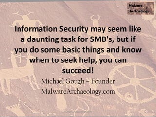 Information Security may seem like
a daunting task for SMB's, but if
you do some basic things and know
when to seek help, you can
succeed!
Michael Gough – Founder
MalwareArchaeology.com
MalwareArchaeology.com
 