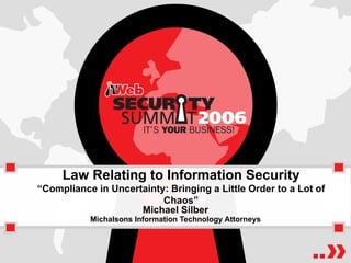 Law Relating to Information Security “Compliance in Uncertainty: Bringing a Little Order to a Lot of Chaos” Michael Silber Michalsons Information Technology Attorneys 