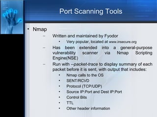 Port Scanning Tools
• Nmap
–

Written and maintained by Fyodor
•

–

–

Very popular, located at www.insecure.org

Has been extended into a general-purpose
vulnerability
scanner
via
Nmap
Scripting
Engine(NSE)
Run with --packet-trace to display summary of each
packet before it is sent, with output that includes:
•
•
•
•
•
•
•

Nmap calls to the OS
SENT/RCVD
Protocol (TCP/UDP)
Source IP:Port and Dest IP:Port
Control Bits
TTL
Other header information

 