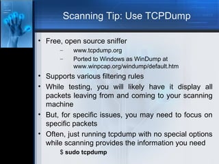 Scanning Tip: Use TCPDump
• Free, open source sniffer
–
–

www.tcpdump.org
Ported to Windows as WinDump at
www.winpcap.org/windump/default.htm

• Supports various filtering rules
• While testing, you will likely have it display all
packets leaving from and coming to your scanning
machine
• But, for specific issues, you may need to focus on
specific packets
• Often, just running tcpdump with no special options
while scanning provides the information you need
$ sudo tcpdump

 