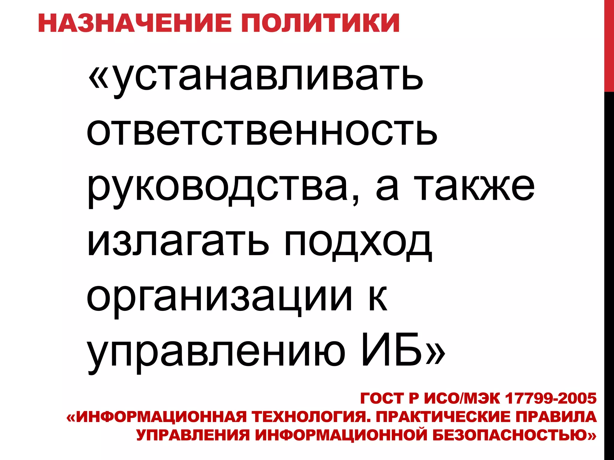 НАЗНАЧЕНИЕ ПОЛИТИКИ
«устанавливать
ответственность
руководства, а также
излагать подход
организации к
управлению ИБ»
ГОСТ Р ИСО/МЭК 17799-2005
«ИНФОРМАЦИОННАЯ ТЕХНОЛОГИЯ. ПРАКТИЧЕСКИЕ ПРАВИЛА
УПРАВЛЕНИЯ ИНФОРМАЦИОННОЙ БЕЗОПАСНОСТЬЮ»
 