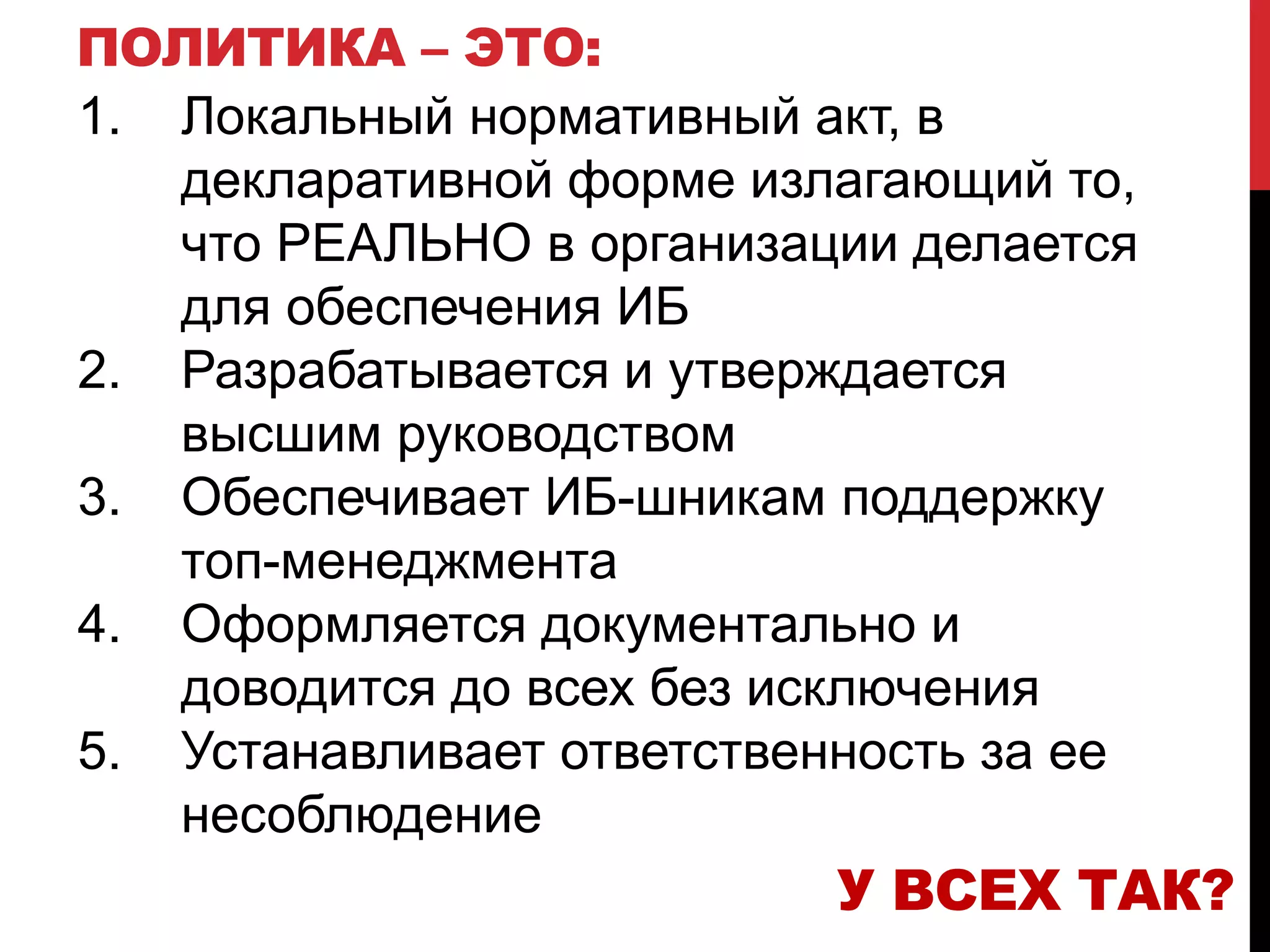 ПОЛИТИКА – ЭТО:
1. Локальный нормативный акт, в
декларативной форме излагающий то,
что РЕАЛЬНО в организации делается
для обеспечения ИБ
2. Разрабатывается и утверждается
высшим руководством
3. Обеспечивает ИБ-шникам поддержку
топ-менеджмента
4. Оформляется документально и
доводится до всех без исключения
5. Устанавливает ответственность за ее
несоблюдение
У ВСЕХ ТАК?
 