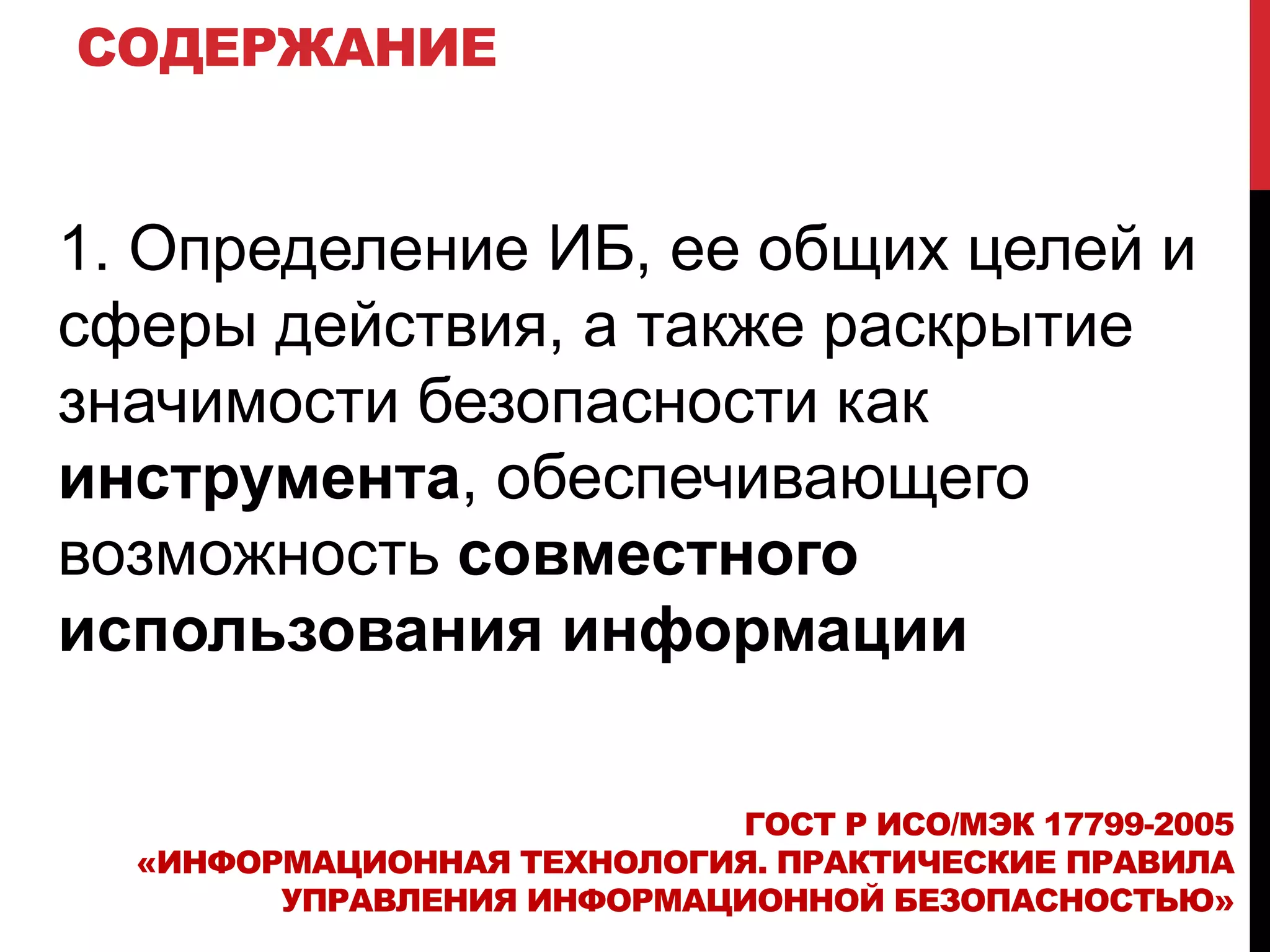 СОДЕРЖАНИЕ
1. Определение ИБ, ее общих целей и
сферы действия, а также раскрытие
значимости безопасности как
инструмента, обеспечивающего
возможность совместного
использования информации
ГОСТ Р ИСО/МЭК 17799-2005
«ИНФОРМАЦИОННАЯ ТЕХНОЛОГИЯ. ПРАКТИЧЕСКИЕ ПРАВИЛА
УПРАВЛЕНИЯ ИНФОРМАЦИОННОЙ БЕЗОПАСНОСТЬЮ»
 