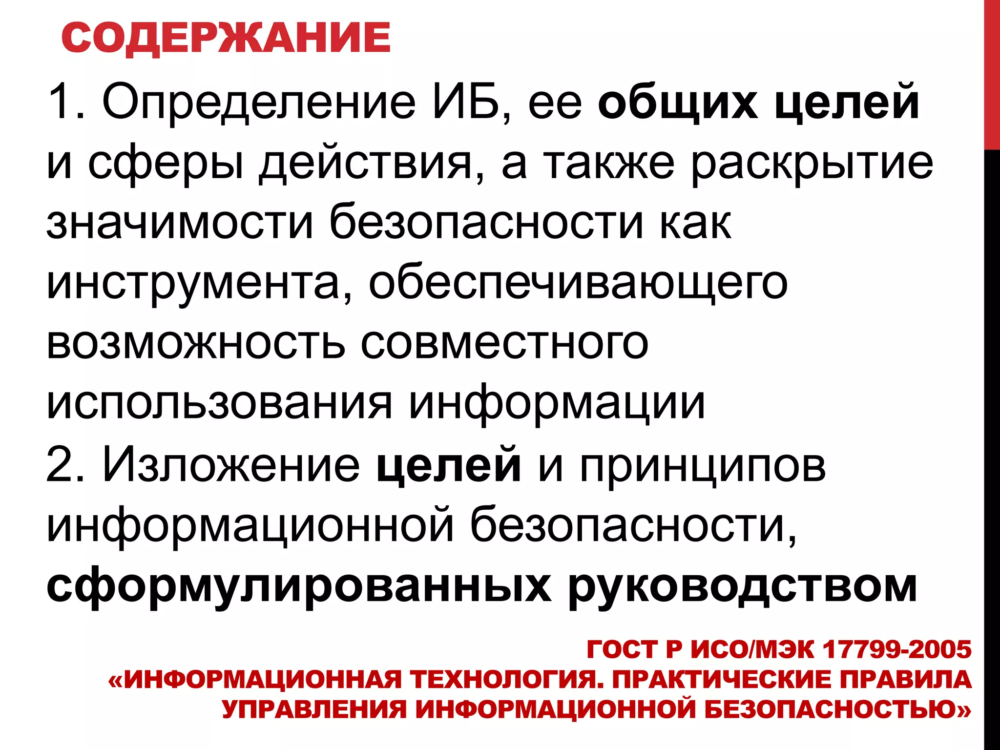 СОДЕРЖАНИЕ
2. Изложение целей и принципов
информационной безопасности,
сформулированных руководством
ГОСТ Р ИСО/МЭК 17799-2005
«ИНФОРМАЦИОННАЯ ТЕХНОЛОГИЯ. ПРАКТИЧЕСКИЕ ПРАВИЛА
УПРАВЛЕНИЯ ИНФОРМАЦИОННОЙ БЕЗОПАСНОСТЬЮ»
1. Определение ИБ, ее общих целей
и сферы действия, а также раскрытие
значимости безопасности как
инструмента, обеспечивающего
возможность совместного
использования информации
 